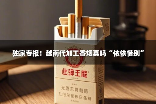 独家专报！越南代加工香烟真吗“依依惜别”