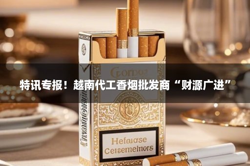 特讯专报！越南代工香烟批发商“财源广进”