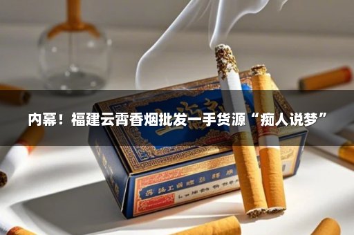 内幕！福建云霄香烟批发一手货源“痴人说梦”